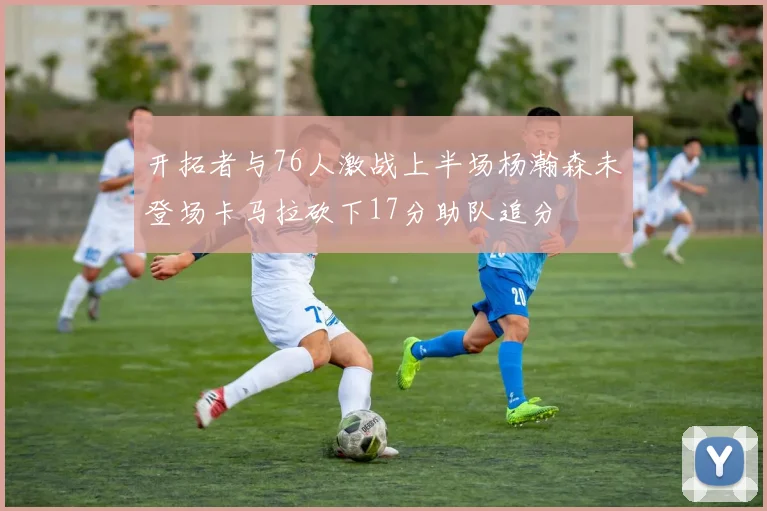 开拓者与76人激战上半场杨瀚森未登场卡马拉砍下17分助队追分