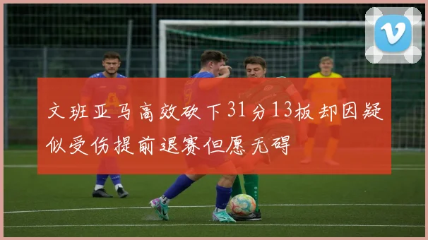 文班亚马高效砍下31分13板却因疑似受伤提前退赛但愿无碍