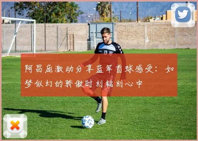阿昌庞激动分享蓝军首球感受：如梦似幻的骄傲时刻铭刻心中