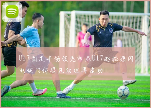 U17国足半场领先印尼U17赵松源闪电破门何思凡助攻再建功