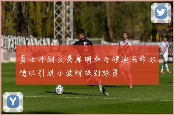 勇士计划交易库明加与穆迪或希尔德以引进小波特级别球员