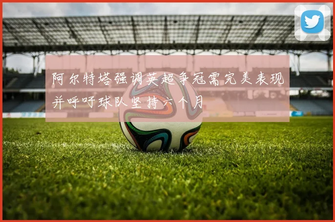 阿尔特塔强调英超争冠需完美表现并呼吁球队坚持六个月