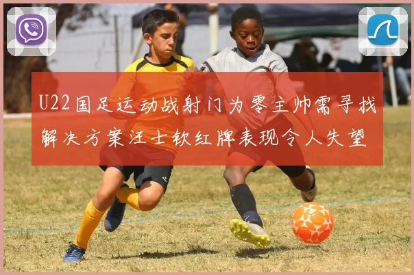 U22国足运动战射门为零主帅需寻找解决方案汪士钦红牌表现令人失望