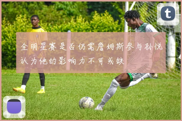 全明星赛是否仍需詹姆斯参与孙悦认为他的影响力不可或缺