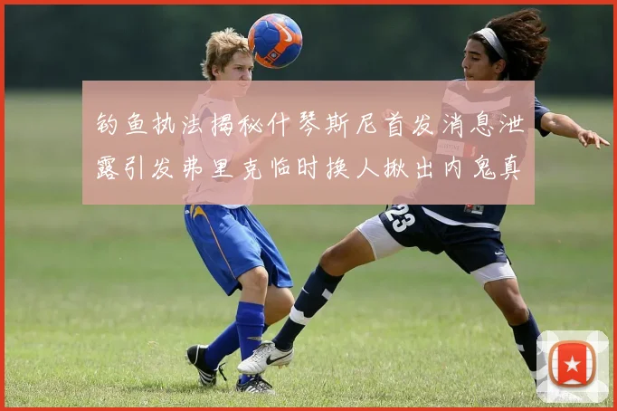 钓鱼执法揭秘什琴斯尼首发消息泄露引发弗里克临时换人揪出内鬼真相