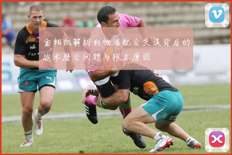 金相凯解析利物浦配合失误背后的战术磨合问题与根本原因