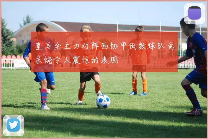 皇马全主力对阵西协甲倒数球队竟求饶令人震惊的表现
