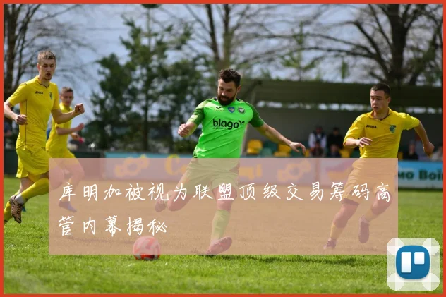 库明加被视为联盟顶级交易筹码高管内幕揭秘