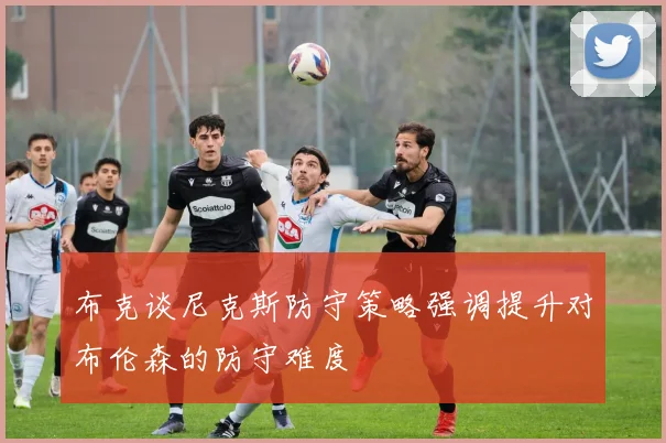 布克谈尼克斯防守策略强调提升对布伦森的防守难度