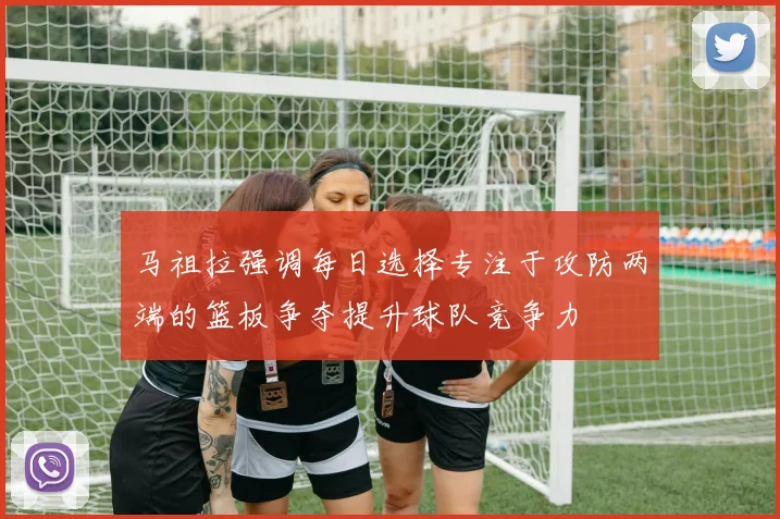 马祖拉强调每日选择专注于攻防两端的篮板争夺提升球队竞争力