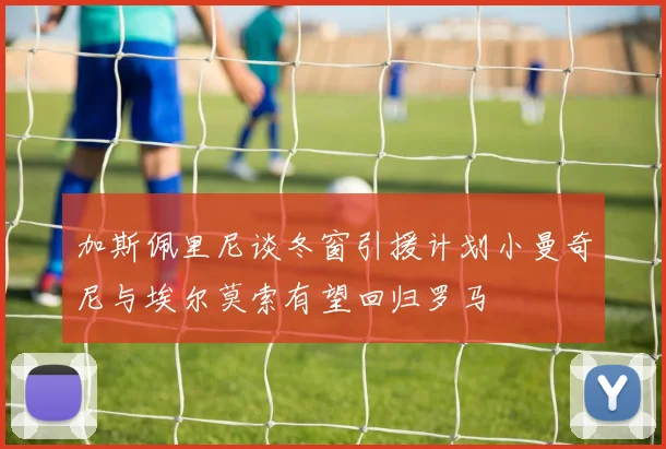 加斯佩里尼谈冬窗引援计划小曼奇尼与埃尔莫索有望回归罗马