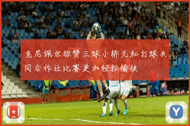 克尼佩尔称赞三球小桥无私打球共同合作让比赛更加轻松愉快