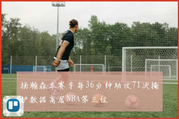 杨瀚森本赛季每36分钟助攻71次掩护数据高居NBA第三位
