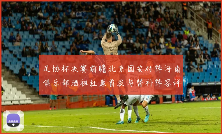 足协杯决赛前瞻北京国安对阵河南俱乐部酒祖杜康首发与替补阵容详解