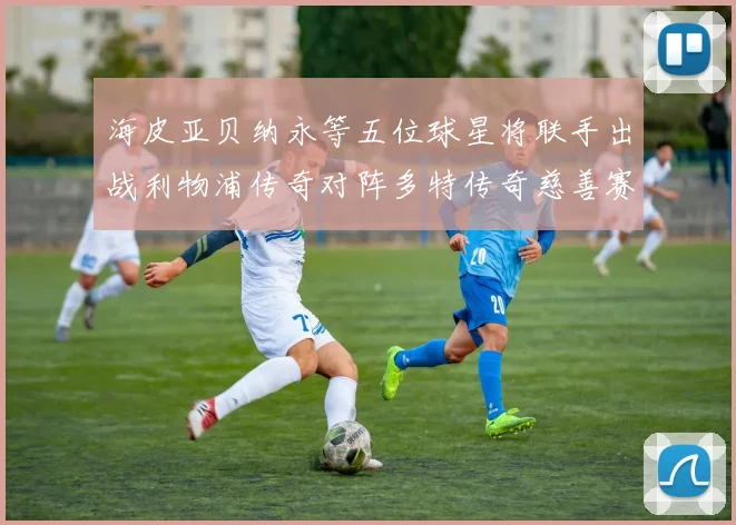 海皮亚贝纳永等五位球星将联手出战利物浦传奇对阵多特传奇慈善赛