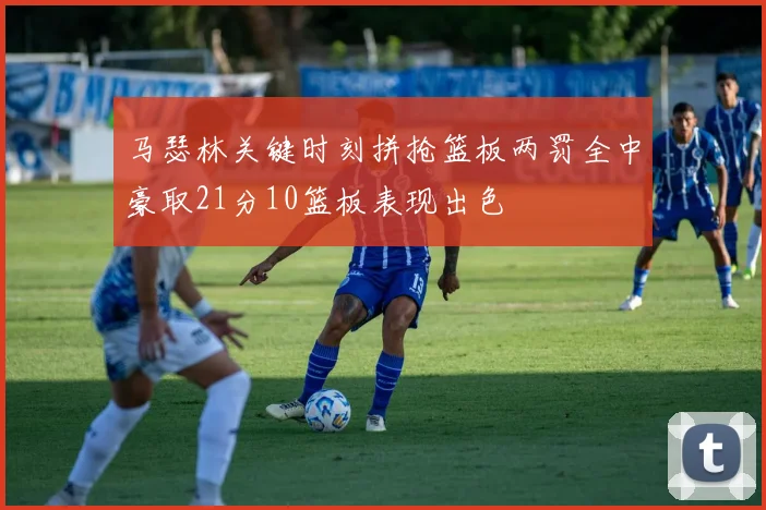 马瑟林关键时刻拼抢篮板两罚全中豪取21分10篮板表现出色