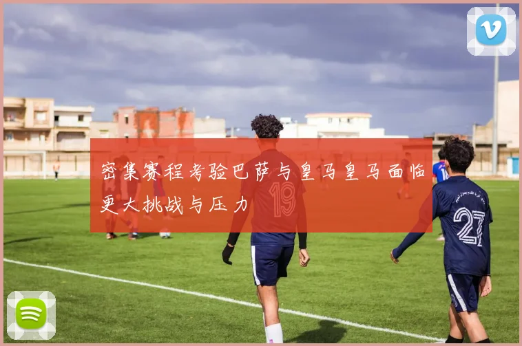 密集赛程考验巴萨与皇马皇马面临更大挑战与压力