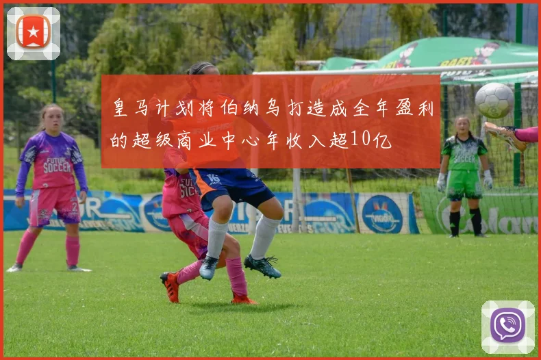 皇马计划将伯纳乌打造成全年盈利的超级商业中心年收入超10亿