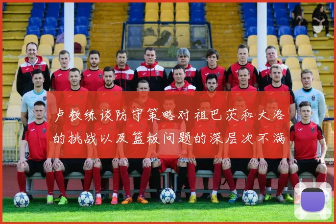 卢教练谈防守策略对祖巴茨和大洛的挑战以及篮板问题的深层次不满