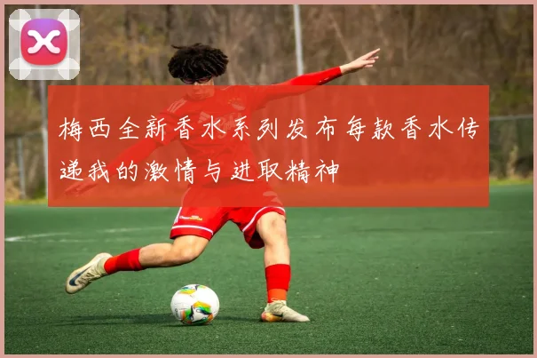 梅西全新香水系列发布每款香水传递我的激情与进取精神
