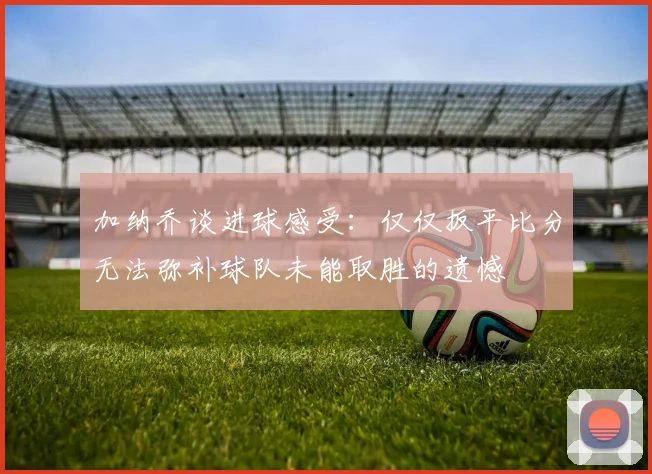 加纳乔谈进球感受：仅仅扳平比分无法弥补球队未能取胜的遗憾