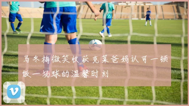 马冬梅微笑收获克莱爸妈认可一顿饭一场球的温馨时刻