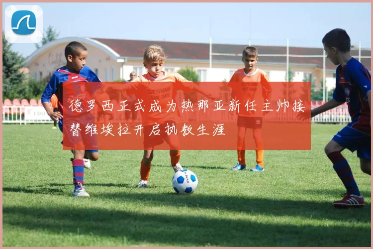 德罗西正式成为热那亚新任主帅接替维埃拉开启执教生涯
