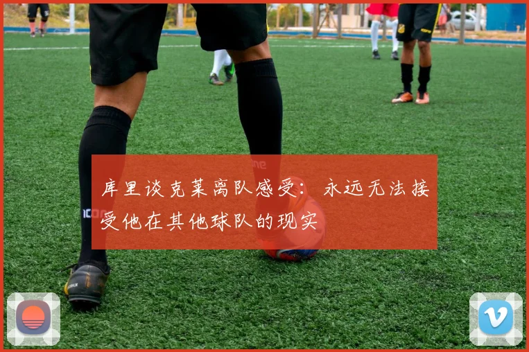 库里谈克莱离队感受：永远无法接受他在其他球队的现实