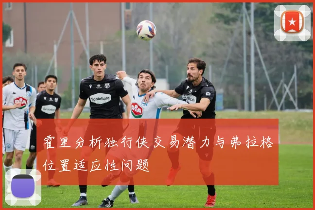 霍里分析独行侠交易潜力与弗拉格位置适应性问题