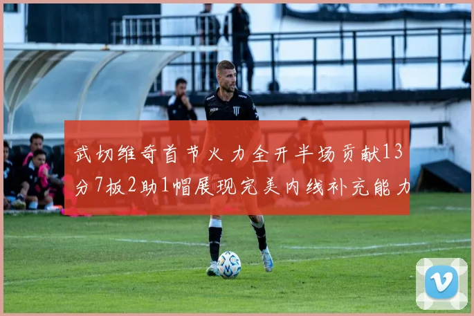 武切维奇首节火力全开半场贡献13分7板2助1帽展现完美内线补充能力
