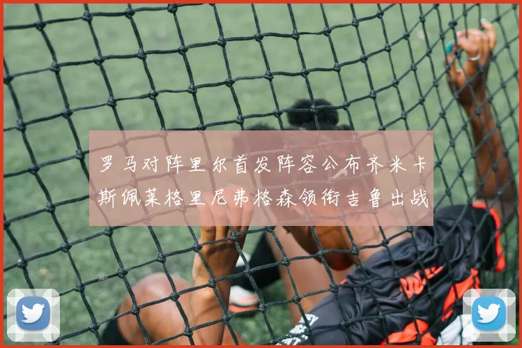 罗马对阵里尔首发阵容公布齐米卡斯佩莱格里尼弗格森领衔吉鲁出战