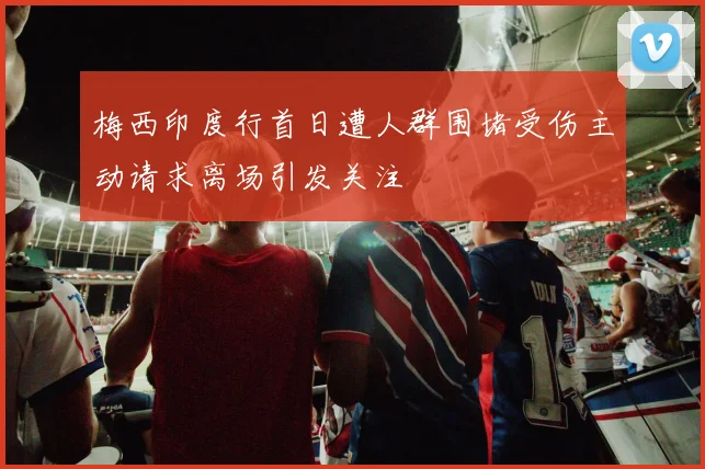 梅西印度行首日遭人群围堵受伤主动请求离场引发关注