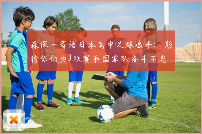 森保一寄语日本高中足球选手：期待你们为J联赛和国家队奋斗不息